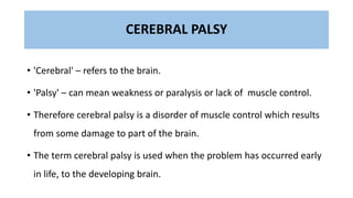CEREBRAL PALSY
• 'Cerebral' – refers to the brain.
• 'Palsy' – can mean weakness or paralysis or lack of muscle control.
• Therefore cerebral palsy is a disorder of muscle control which results
from some damage to part of the brain.
• The term cerebral palsy is used when the problem has occurred early
in life, to the developing brain.
 