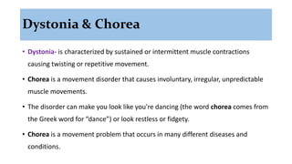 Dystonia & Chorea
• Dystonia- is characterized by sustained or intermittent muscle contractions
causing twisting or repetitive movement.
• Chorea is a movement disorder that causes involuntary, irregular, unpredictable
muscle movements.
• The disorder can make you look like you're dancing (the word chorea comes from
the Greek word for “dance”) or look restless or fidgety.
• Chorea is a movement problem that occurs in many different diseases and
conditions.
 