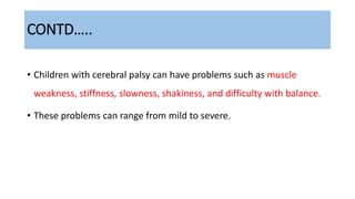 CONTD…..
• Children with cerebral palsy can have problems such as muscle
weakness, stiffness, slowness, shakiness, and difficulty with balance.
• These problems can range from mild to severe.
 