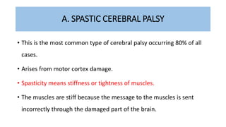 A. SPASTIC CEREBRAL PALSY
• This is the most common type of cerebral palsy occurring 80% of all
cases.
• Arises from motor cortex damage.
• Spasticity means stiffness or tightness of muscles.
• The muscles are stiff because the message to the muscles is sent
incorrectly through the damaged part of the brain.
 