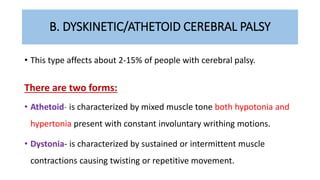 B. DYSKINETIC/ATHETOID CEREBRAL PALSY
• This type affects about 2-15% of people with cerebral palsy.
There are two forms:
• Athetoid- is characterized by mixed muscle tone both hypotonia and
hypertonia present with constant involuntary writhing motions.
• Dystonia- is characterized by sustained or intermittent muscle
contractions causing twisting or repetitive movement.
 