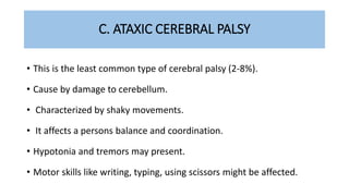 C. ATAXIC CEREBRAL PALSY
• This is the least common type of cerebral palsy (2-8%).
• Cause by damage to cerebellum.
• Characterized by shaky movements.
• It affects a persons balance and coordination.
• Hypotonia and tremors may present.
• Motor skills like writing, typing, using scissors might be affected.
 