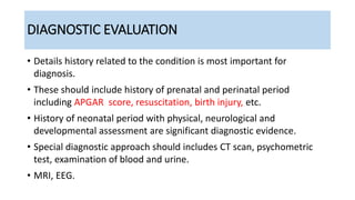 DIAGNOSTIC EVALUATION
• Details history related to the condition is most important for
diagnosis.
• These should include history of prenatal and perinatal period
including APGAR score, resuscitation, birth injury, etc.
• History of neonatal period with physical, neurological and
developmental assessment are significant diagnostic evidence.
• Special diagnostic approach should includes CT scan, psychometric
test, examination of blood and urine.
• MRI, EEG.
 