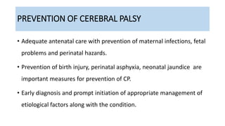 PREVENTION OF CEREBRAL PALSY
• Adequate antenatal care with prevention of maternal infections, fetal
problems and perinatal hazards.
• Prevention of birth injury, perinatal asphyxia, neonatal jaundice are
important measures for prevention of CP.
• Early diagnosis and prompt initiation of appropriate management of
etiological factors along with the condition.
 