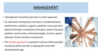 MANAGEMENT
• Management should be planned in a team approach.
• Co-ordination among team members is needed between
pediatricians, pediatric surgeons, pediatric nurse specialist,
physical therapist, occupational therapist, speech therapist,
pediatric social worker, child psychologist, teacher, special
educator, family members and parents.
• The holistic approach is required to achieve fullest possible
functional ability and skill in keeping the child with
developmental age.
 