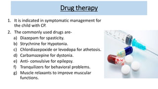 Drug therapy
1. It is indicated in symptomatic management for
the child with CP.
2. The commonly used drugs are-
a) Diazepam for spasticity.
b) Strychnine for Hypotonia.
c) Chlordiazepoxide or levodopa for athetosis.
d) Carbamazepine for dystonia.
e) Anti- convulsive for epilepsy.
f) Tranquilizers for behavioral problems.
g) Muscle relaxants to improve muscular
functions.
 