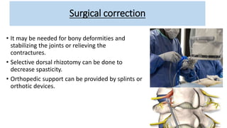 Surgical correction
• It may be needed for bony deformities and
stabilizing the joints or relieving the
contractures.
• Selective dorsal rhizotomy can be done to
decrease spasticity.
• Orthopedic support can be provided by splints or
orthotic devices.
 