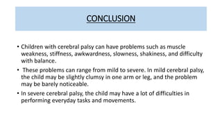 CONCLUSION
• Children with cerebral palsy can have problems such as muscle
weakness, stiffness, awkwardness, slowness, shakiness, and difficulty
with balance.
• These problems can range from mild to severe. In mild cerebral palsy,
the child may be slightly clumsy in one arm or leg, and the problem
may be barely noticeable.
• In severe cerebral palsy, the child may have a lot of difficulties in
performing everyday tasks and movements.
 