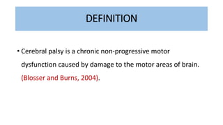 DEFINITION
• Cerebral palsy is a chronic non-progressive motor
dysfunction caused by damage to the motor areas of brain.
(Blosser and Burns, 2004).
 