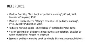 REFERENCE
• Marlow Dorothy, “Text book of pediatric nursing”, 6th ed., W.B.
Saunders Company, 1988
• Marilyn J. Hockenberry “Wong’s essentials of pediatric nursing”,
7thEd., Mosby Publication 2005
• Pediatric nursing as per INC syllabus 4th edition by Parul dutta.
• Nelson essential of pediatrics First south asian ediation, Elsevier By
Karen Marcdante, Robert m kiegman
• Essential pediatric nursing book by rimple Sharma jaypee publishers.
 
