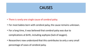 CAUSES
• There is rarely one single cause of cerebral palsy.
• For most babies born with cerebral palsy, the cause remains unknown.
• For a long time, it was believed that cerebral palsy was due to
complications at birth, including asphyxia (lack of oxygen).
• Researchers now understand that this contributes to only a very small
percentage of cases of cerebral palsy.
 