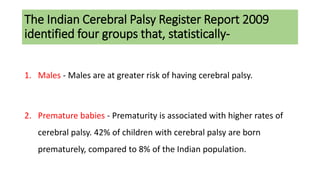 The Indian Cerebral Palsy Register Report 2009
identified four groups that, statistically-
1. Males - Males are at greater risk of having cerebral palsy.
2. Premature babies - Prematurity is associated with higher rates of
cerebral palsy. 42% of children with cerebral palsy are born
prematurely, compared to 8% of the Indian population.
 