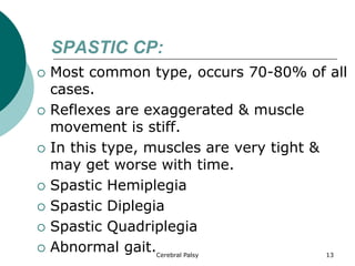 SPASTIC CP:
 Most common type, occurs 70-80% of all
cases.
 Reflexes are exaggerated & muscle
movement is stiff.
 In this type, muscles are very tight &
may get worse with time.
 Spastic Hemiplegia
 Spastic Diplegia
 Spastic Quadriplegia
 Abnormal gait. 13
Cerebral Palsy
 