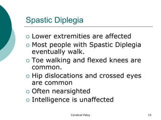Spastic Diplegia
 Lower extremities are affected
 Most people with Spastic Diplegia
eventually walk.
 Toe walking and flexed knees are
common.
 Hip dislocations and crossed eyes
are common
 Often nearsighted
 Intelligence is unaffected
15
Cerebral Palsy
 