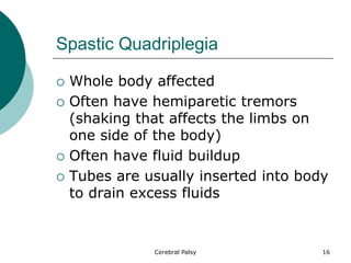 Spastic Quadriplegia
 Whole body affected
 Often have hemiparetic tremors
(shaking that affects the limbs on
one side of the body)
 Often have fluid buildup
 Tubes are usually inserted into body
to drain excess fluids
16
Cerebral Palsy
 