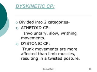 DYSKINETIC CP:
 Divided into 2 categories-
1) ATHETOID CP:
Involuntary, slow, writhing
movements.
2) DYSTONIC CP:
Trunk movements are more
affected than limb muscles,
resulting in a twisted posture.
Cerebral Palsy 17
 