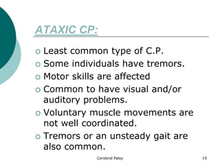 ATAXIC CP:
 Least common type of C.P.
 Some individuals have tremors.
 Motor skills are affected
 Common to have visual and/or
auditory problems.
 Voluntary muscle movements are
not well coordinated.
 Tremors or an unsteady gait are
also common.
19
Cerebral Palsy
 