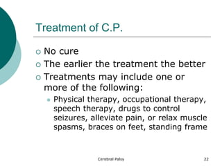 Treatment of C.P.
 No cure
 The earlier the treatment the better
 Treatments may include one or
more of the following:
 Physical therapy, occupational therapy,
speech therapy, drugs to control
seizures, alleviate pain, or relax muscle
spasms, braces on feet, standing frame
22
Cerebral Palsy
 