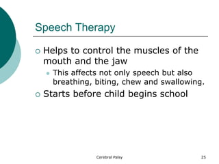 Speech Therapy
 Helps to control the muscles of the
mouth and the jaw
 This affects not only speech but also
breathing, biting, chew and swallowing.
 Starts before child begins school
25
Cerebral Palsy
 