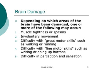Brain Damage
 Depending on which areas of the
brain have been damaged, one or
more of the following may occur:
1. Muscle tightness or spasms
2. Involuntary movement
3. Difficulty with "gross motor skills" such
as walking or running
4. Difficulty with "fine motor skills" such as
writing or doing up buttons
5. Difficulty in perception and sensation
5
Cerebral Palsy
 