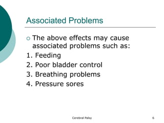 Associated Problems
 The above effects may cause
associated problems such as:
1. Feeding
2. Poor bladder control
3. Breathing problems
4. Pressure sores
6
Cerebral Palsy
 