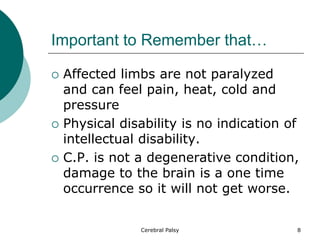 Important to Remember that…
 Affected limbs are not paralyzed
and can feel pain, heat, cold and
pressure
 Physical disability is no indication of
intellectual disability.
 C.P. is not a degenerative condition,
damage to the brain is a one time
occurrence so it will not get worse.
8
Cerebral Palsy
 
