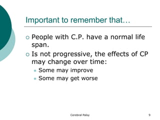 Important to remember that…
 People with C.P. have a normal life
span.
 Is not progressive, the effects of CP
may change over time:
 Some may improve
 Some may get worse
9
Cerebral Palsy
 