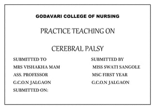 GODAVARI COLLEGE OF NURSING
PRACTICE TEACHING ON
CEREBRAL PALSY
SUBMITTED TO SUBMITTED BY
MRS VISHAKHA MAM MISS SWATI SANGOLE
ASS. PROFESSOR MSC FIRST YEAR
G.C.O.N JALGAON G.C.O.N JALGAON
SUBMITTED ON:
 