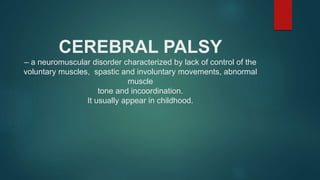 CEREBRAL PALSY
– a neuromuscular disorder characterized by lack of control of the
voluntary muscles, spastic and involuntary movements, abnormal
muscle
tone and incoordination.
It usually appear in childhood.
 