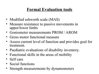 Formal Evaluation tools
• Modified ashworth scale (MAS)
• Measure resistance to passive movements in
upper/lower limbs
• Goniometer measurements PROM / AROM
• Gross motor functional measure
• Assess current level of function and provides goal for
treatment.
• Paediatric evaluations of disability inventory.
• Functional skills in the areas of mobility
• Self care
• Social functions
• Strength measurements by dynamometers
 