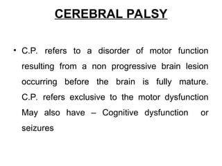 CEREBRAL PALSY
• C.P. refers to a disorder of motor function
resulting from a non progressive brain lesion
occurring before the brain is fully mature.
C.P. refers exclusive to the motor dysfunction
May also have – Cognitive dysfunction or
seizures
 