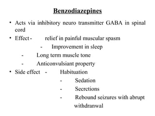 Benzodiazepines
• Acts via inhibitory neuro transmitter GABA in spinal
cord
• Effect- relief in painful muscular spasm
- Improvement in sleep
- Long term muscle tone
- Anticonvulsiant property
• Side effect - Habituation
- Sedation
- Secrctions
- Rebound seizures with abrupt
withdranwal
 
