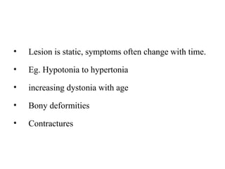 • Lesion is static, symptoms often change with time.
• Eg. Hypotonia to hypertonia
• increasing dystonia with age
• Bony deformities
• Contractures
 