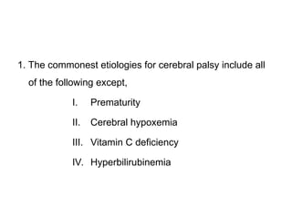 1. The commonest etiologies for cerebral palsy include all
of the following except,
I. Prematurity
II. Cerebral hypoxemia
III. Vitamin C deficiency
IV. Hyperbilirubinemia
 