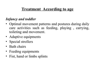 Treatment According to age
Infancy and toddler
• Optimal movement patterns and postures during daily
care activities such as feeding, playing , carrying,
toileting and movement.
• Adaptive equipments
• Special strollers
• Bath chairs
• Feeding equipments
• Fist, hand or limbs splints
 