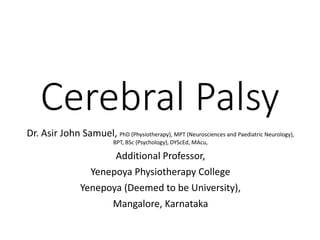Cerebral Palsy
Dr. Asir John Samuel, PhD (Physiotherapy), MPT (Neurosciences and Paediatric Neurology),
BPT, BSc (Psychology), DYScEd, MAcu,
Additional Professor,
Yenepoya Physiotherapy College
Yenepoya (Deemed to be University),
Mangalore, Karnataka
 