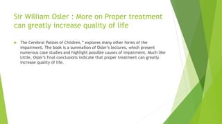 Sir William Osler : More on Proper treatment
can greatly increase quality of life
 The Cerebral Palsies of Children,” explores many other forms of the
impairment. The book is a summation of Osler’s lectures, which present
numerous case studies and highlight possible causes of impairment. Much like
Little, Osler’s final conclusions indicate that proper treatment can greatly
increase quality of life.
 