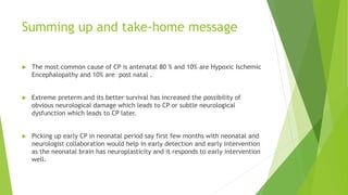 Summing up and take-home message
 The most common cause of CP is antenatal 80 % and 10% are Hypoxic Ischemic
Encephalopathy and 10% are post natal .
 Extreme preterm and its better survival has increased the possibility of
obvious neurological damage which leads to CP or subtle neurological
dysfunction which leads to CP later.
 Picking up early CP in neonatal period say first few months with neonatal and
neurologist collaboration would help in early detection and early intervention
as the neonatal brain has neuroplasticity and it responds to early intervention
well.
 