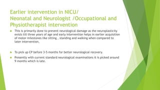 Earlier intervention in NICU/
Neonatal and Neurologist /Occupational and
Physiotherapist intervention
 This is primarily done to prevent neurological damage as the neuroplasticity
exists till three years of age and early intervention helps in earlier acquisition
of motor milestones like sitting , standing and walking when compared to
later intervention.
 To pick up CP before 3-5 months for better neurological recovery.
 Presently with current standard neurological examinations it is picked around
9 months which is late.
 