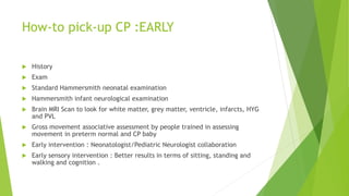 How-to pick-up CP :EARLY
 History
 Exam
 Standard Hammersmith neonatal examination
 Hammersmith infant neurological examination
 Brain MRI Scan to look for white matter, grey matter, ventricle, infarcts, HYG
and PVL
 Gross movement associative assessment by people trained in assessing
movement in preterm normal and CP baby
 Early intervention : Neonatologist/Pediatric Neurologist collaboration
 Early sensory intervention : Better results in terms of sitting, standing and
walking and cognition .
 