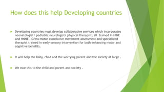 How does this help Developing countries
 Developing countries must develop collaborative services which incorporates
neonatologist/ pediatric neurologist/ physical therapist, all trained in HINE
and HNNE , Gross motor associative movement assessment and specialized
therapist trained in early sensory intervention for both enhancing motor and
cognitive benefits.
 It will help the baby, child and the worrying parent and the society at large .
 We owe this to the child and parent and society .
 