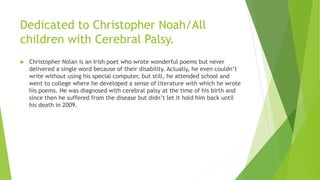 Dedicated to Christopher Noah/All
children with Cerebral Palsy.
 Christopher Nolan is an Irish poet who wrote wonderful poems but never
delivered a single word because of their disability. Actually, he even couldn’t
write without using his special computer, but still, he attended school and
went to college where he developed a sense of literature with which he wrote
his poems. He was diagnosed with cerebral palsy at the time of his birth and
since then he suffered from the disease but didn’t let it hold him back until
his death in 2009.
 
