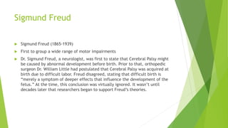 Sigmund Freud
 Sigmund Freud (1865-1939)
 First to group a wide range of motor impairments
 Dr. Sigmund Freud, a neurologist, was first to state that Cerebral Palsy might
be caused by abnormal development before birth. Prior to that, orthopedic
surgeon Dr. William Little had postulated that Cerebral Palsy was acquired at
birth due to difficult labor. Freud disagreed, stating that difficult birth is
“merely a symptom of deeper effects that influence the development of the
fetus.” At the time, this conclusion was virtually ignored. It wasn’t until
decades later that researchers began to support Freud’s theories.
 