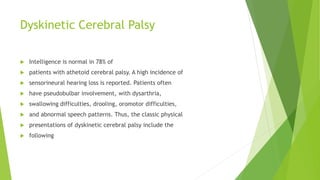 Dyskinetic Cerebral Palsy
 Intelligence is normal in 78% of
 patients with athetoid cerebral palsy. A high incidence of
 sensorineural hearing loss is reported. Patients often
 have pseudobulbar involvement, with dysarthria,
 swallowing difficulties, drooling, oromotor difficulties,
 and abnormal speech patterns. Thus, the classic physical
 presentations of dyskinetic cerebral palsy include the
 following
 