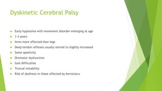 Dyskinetic Cerebral Palsy
 Early hypotonia with movement disorder emerging at age
 1-3 years
 Arms more affected than legs
 Deep tendon reflexes usually normal to slightly increased
 Some spasticity
 Oromotor dysfunction
 Gait difficulties
 Truncal instability
 Risk of deafness in those affected by kernicteru
 