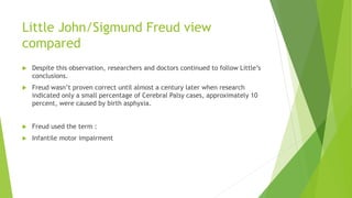 Little John/Sigmund Freud view
compared
 Despite this observation, researchers and doctors continued to follow Little’s
conclusions.
 Freud wasn’t proven correct until almost a century later when research
indicated only a small percentage of Cerebral Palsy cases, approximately 10
percent, were caused by birth asphyxia.
 Freud used the term :
 Infantile motor impairment
 
