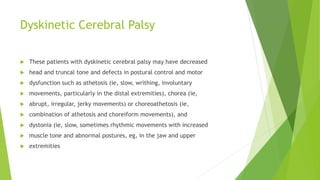 Dyskinetic Cerebral Palsy
 These patients with dyskinetic cerebral palsy may have decreased
 head and truncal tone and defects in postural control and motor
 dysfunction such as athetosis (ie, slow, writhing, involuntary
 movements, particularly in the distal extremities), chorea (ie,
 abrupt, irregular, jerky movements) or choreoathetosis (ie,
 combination of athetosis and choreiform movements), and
 dystonia (ie, slow, sometimes rhythmic movements with increased
 muscle tone and abnormal postures, eg, in the jaw and upper
 extremities
 