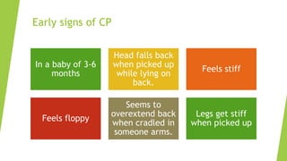 Early signs of CP
In a baby of 3-6
months
Head falls back
when picked up
while lying on
back.
Feels stiff
Feels floppy
Seems to
overextend back
when cradled in
someone arms.
Legs get stiff
when picked up
 