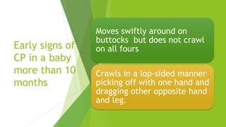 Early signs of
CP in a baby
more than 10
months
Moves swiftly around on
buttocks but does not crawl
on all fours
Crawls in a lop-sided manner
picking off with one hand and
dragging other opposite hand
and leg.
 