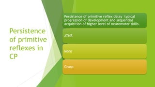 Persistence
of primitive
reflexes in
CP
Persistence of primitive reflex delay typical
progression of development and sequential
acquisition of higher level of neuromotor skills.
ATNR
Moro
Grasp
 